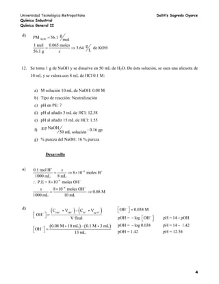 Universidad Tecnológica Metropolitana Dallit’s Sagredo Oyarce
Química Industrial
Química General II
4
d)
KOH
gPM 56.1
mol
1 mol 0.065 moles g3.64 de KOH
L56.1 g x

 
12. Se toma 1 g de NaOH y se disuelve en 50 mL de H2O. De ésta solución, se saca una alícuota de
10 mL y se valora con 8 mL de HCl 0.1 M:
a) M solución 10 mL de NaOH: 0.08 M
b) Tipo de reacción: Neutralización
c) pH en PE: 7
d) pH al añadir 3 mL de HCl: 12.58
e) pH al añadir 15 mL de HCl: 1.55
f) g.p NaOH
50 mL solución
: 0.16 gp
g) % pureza del NaOH: 16 % pureza
Desarrollo
a) 4
4
4
0.1 mol H
8 10 moles H
1000 mL 8 mL
P.E = 8 10 moles OH
8 10 moles OH
0.08 M
1000 mL 10 mL
x
x

 
 
 
  
 

 
d)
   OH OH H ag H
C V C V
OH
V final
   


   
   0.08 M 10 mL 0.1 M 3 mL
OH
13 mL
 
   
OH 0.038 M
pOH = log OH pH = 14 pOH
pOH = log 0.038 pH = 14 1.42
pOH = 1.42 pH = 12.58


   
   
 
 