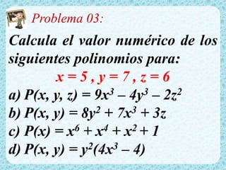 Problema 03:
Calcula el valor numérico de los
siguientes polinomios para:
x = 5 , y = 7 , z = 6
a) P(x, y, z) = 9x3 – 4y3 – 2z2
b) P(x, y) = 8y2 + 7x3 + 3z
c) P(x) = x6 + x4 + x2 + 1
d) P(x, y) = y2(4x3 – 4)
 