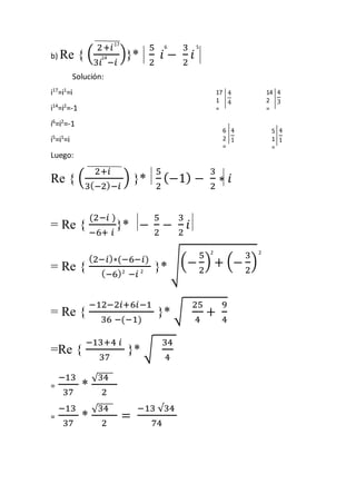 2+푖 
3푖 −푖 
b) Re { ( 
)}* 
5 
2 
푖 − 
3 
2 
푖 
Solución: 
i17=i1=i 
i14=i2=-1 
i6=i2=-1 
i5=i1=i 
Luego: 
Re { ( 
2+푖 
3(−2)−푖 
) }* 
5 
2 
(−1) − 
3 
2 
∗ 푖 
= Re { 
(2−푖 ) 
−6+ 푖 
}* − 
5 
2 
− 
3 
2 
푖 
= Re { 
(2−푖)∗(−6−푖) 
(−6) −푖 
}* √(− 
5 
2 
) + (− 
3 
2 
) 
= Re { 
−12−2푖+6푖−1 
36 −(−1) 
}* √ 
25 
4 
+ 
9 
4 
=Re { 
−13+4 푖 
37 
}* √ 
34 
4 
= 
−13 
37 
* 
√34 
2 
= 
−13 
37 
* 
√34 
2 
= 
−13 √34 
74 
17 
5 
6 
14 
14 
2 
= 
4 
3 
17 
1 
= 
4 
4 
5 
1 
= 
4 
1 
6 
2 
= 
4 
1 
2 
2 
2 
2 
 