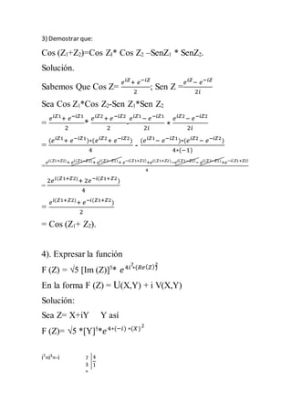 3) Demostrar que: 
Cos (Z1+Z2)=Cos ZI* Cos Z2 –SenZ1 * SenZ2. 
Solución. 
Sabemos Que Cos Z= 
푒푖푍+ 푒−푖푍 
2 
; Sen Z = 
푒푖푍− 푒−푖푍 
2푖 
Sea Cos Z1*Cos Z2-Sen Z1*Sen Z2 
= 
푒푖푍1+ 푒−푖푍1 
2 
* 
푒푖푍2 + 푒 −푖푍2 
2 
- 
푒푖푍1 − 푒 −푖푍1 
2푖 
∗ 
푒푖푍2 − 푒 −푖푍2 
2푖 
= 
(푒푖푍1+ 푒−푖푍1)∗(푒푖푍2+ 푒−푖푍2) 
4 
- 
(푒푖푍1− 푒−푖푍1)∗(푒푖푍2 − 푒−푖푍2) 
4∗(−1) 
= 
푒푖(푍1+푍2)+ 푒푖(푍1−푍2)+ 푒푖(푍2−푍1)+ 푒−푖(푍1+푍2)+푒푖(푍1+푍2)−푒푖(푍1−푍2)− 푒푖(푍2−푍1)+푒−푖(푍1+푍2) 
4 
= 
2푒푖(푍1+푍2)+ 2푒 −푖(푍1+푍2) 
4 
= 
푒푖(푍1+푍2)+ 푒−푖(푍1+푍2) 
2 
= Cos (Z1+ Z2). 
4). Expresar la función 
F (Z) = √5 [Im (Z)]5* 푒 4푖 ∗(푅푒(푍)) 
En la forma F (Z) = U(X,Y) + i V(X,Y) 
Solución: 
Sea Z= X+iY Y así 
F (Z)= √5 *[Y]5*푒 4∗(−푖) ∗(푋) 
i7=i3=-i 
7 2 
2 
7 
3 
= 
4 
1 
 