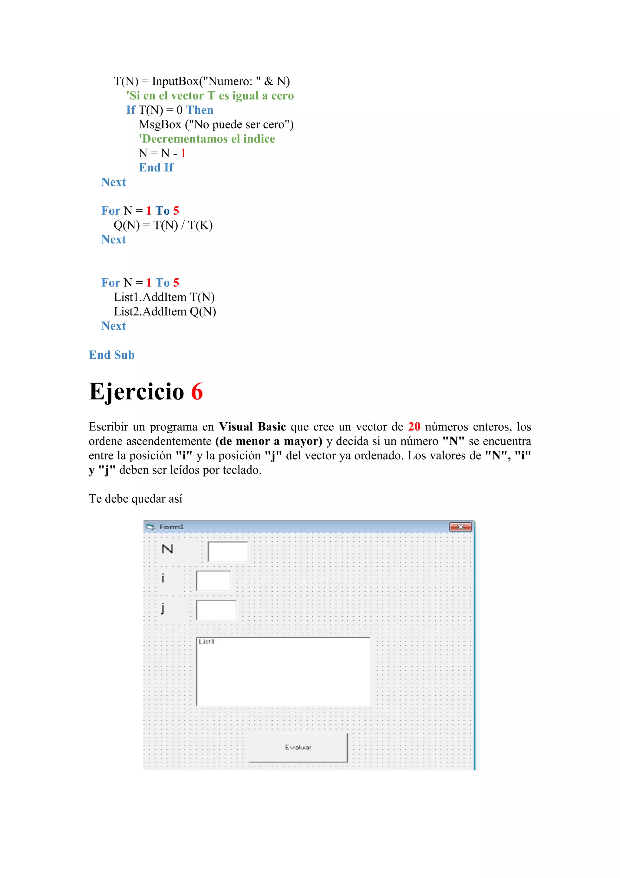 T(N) = InputBox("Numero: " & N)
'Si en el vector T es igual a cero
If T(N) = 0 Then
MsgBox ("No puede ser cero")
'Decrementamos el indice
N=N-1
End If
Next
For N = 1 To 5
Q(N) = T(N) / T(K)
Next

For N = 1 To 5
List1.AddItem T(N)
List2.AddItem Q(N)
Next
End Sub

Ejercicio 6
Escribir un programa en Visual Basic que cree un vector de 20 números enteros, los
ordene ascendentemente (de menor a mayor) y decida si un número "N" se encuentra
entre la posición "i" y la posición "j" del vector ya ordenado. Los valores de "N", "i"
y "j" deben ser leídos por teclado.
Te debe quedar así

 