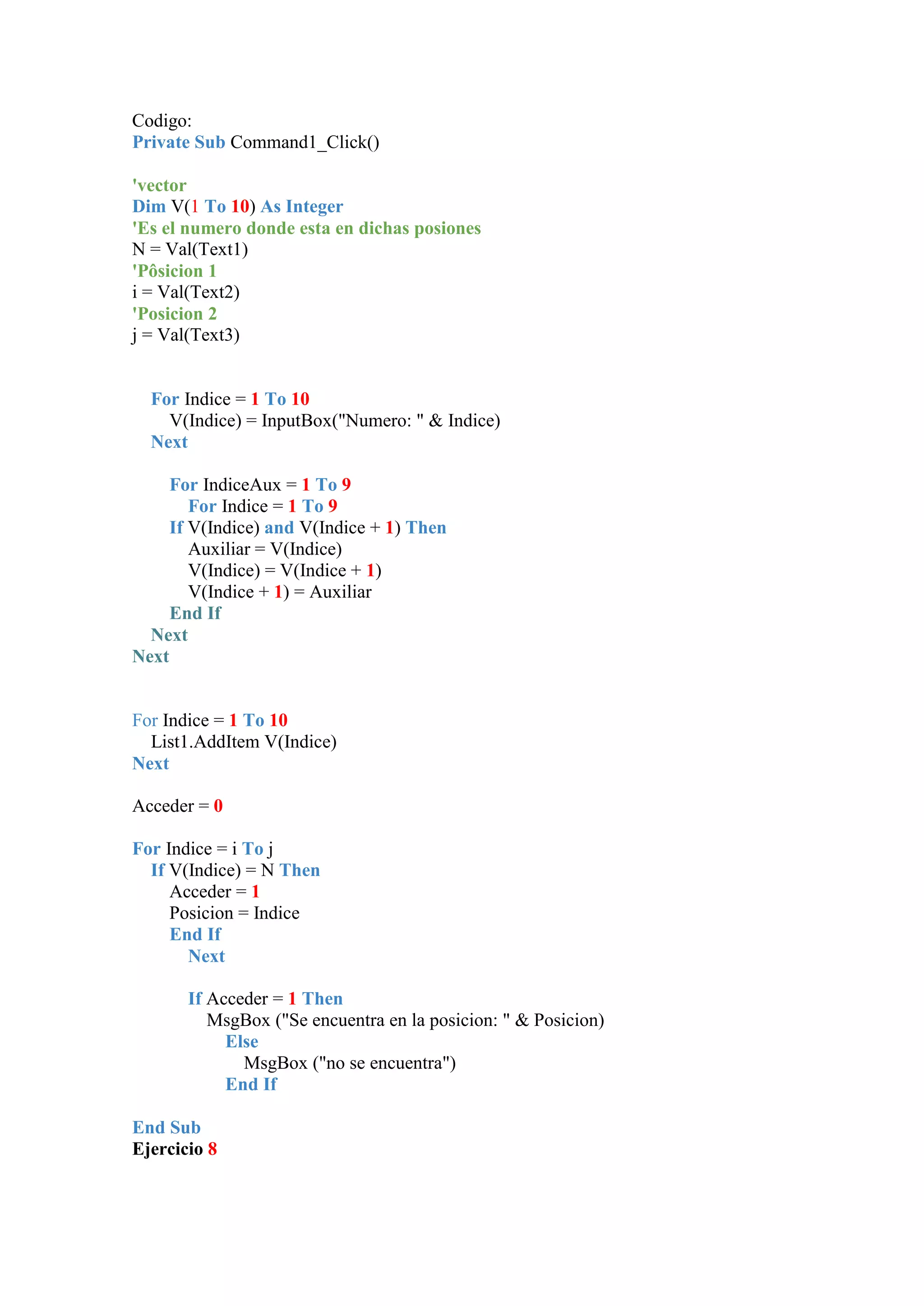 Codigo:
Private Sub Command1_Click()
'vector
Dim V(1 To 10) As Integer
'Es el numero donde esta en dichas posiones
N = Val(Text1)
'Pôsicion 1
i = Val(Text2)
'Posicion 2
j = Val(Text3)

For Indice = 1 To 10
V(Indice) = InputBox("Numero: " & Indice)
Next
For IndiceAux = 1 To 9
For Indice = 1 To 9
If V(Indice) and V(Indice + 1) Then
Auxiliar = V(Indice)
V(Indice) = V(Indice + 1)
V(Indice + 1) = Auxiliar
End If
Next
Next

For Indice = 1 To 10
List1.AddItem V(Indice)
Next
Acceder = 0
For Indice = i To j
If V(Indice) = N Then
Acceder = 1
Posicion = Indice
End If
Next
If Acceder = 1 Then
MsgBox ("Se encuentra en la posicion: " & Posicion)
Else
MsgBox ("no se encuentra")
End If
End Sub
Ejercicio 8

 