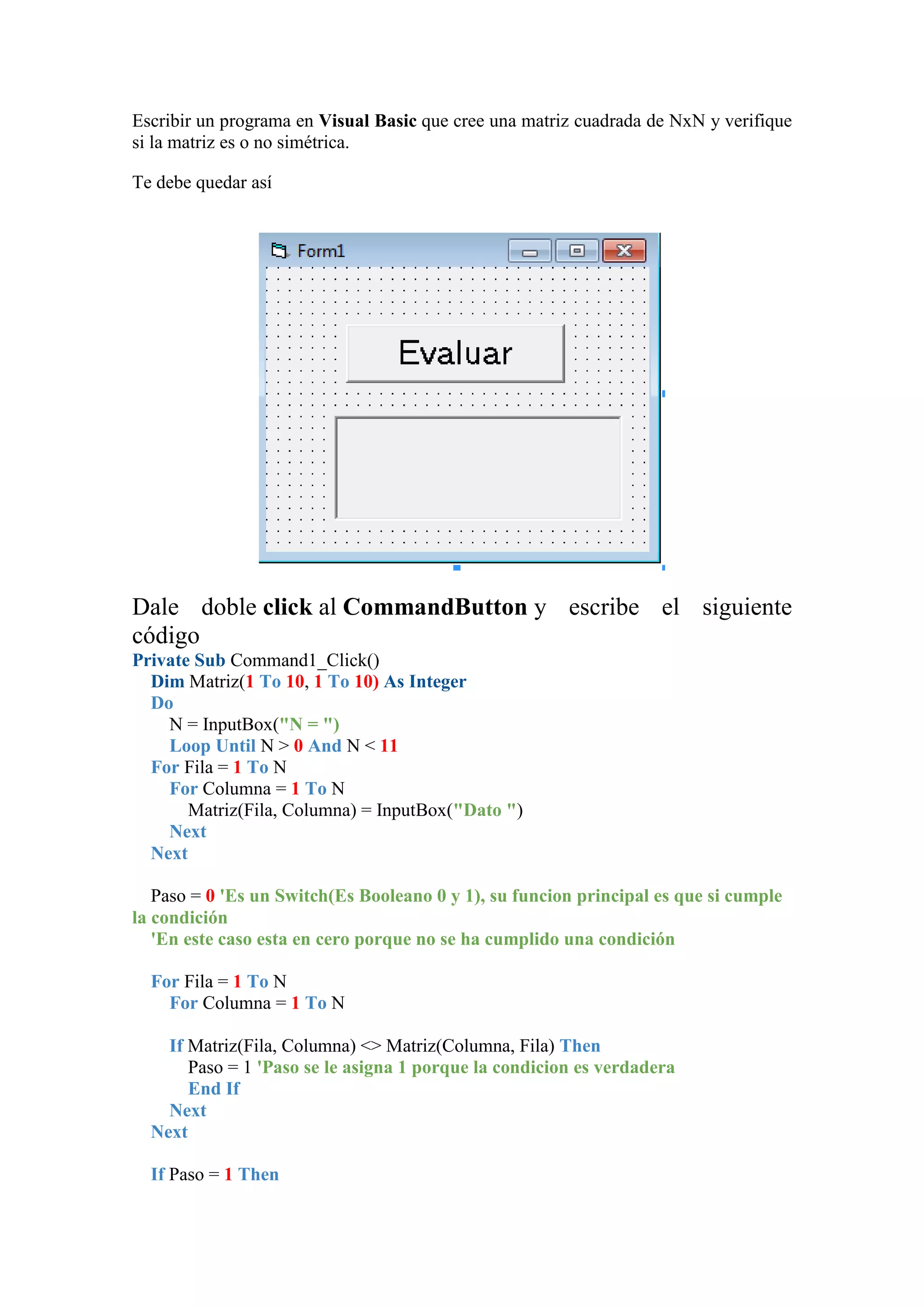 Escribir un programa en Visual Basic que cree una matriz cuadrada de NxN y verifique
si la matriz es o no simétrica.
Te debe quedar así

Dale doble click al CommandButton y escribe el siguiente
código
Private Sub Command1_Click()
Dim Matriz(1 To 10, 1 To 10) As Integer
Do
N = InputBox("N = ")
Loop Until N > 0 And N < 11
For Fila = 1 To N
For Columna = 1 To N
Matriz(Fila, Columna) = InputBox("Dato ")
Next
Next
Paso = 0 'Es un Switch(Es Booleano 0 y 1), su funcion principal es que si cumple
la condición
'En este caso esta en cero porque no se ha cumplido una condición
For Fila = 1 To N
For Columna = 1 To N
If Matriz(Fila, Columna) <> Matriz(Columna, Fila) Then
Paso = 1 'Paso se le asigna 1 porque la condicion es verdadera
End If
Next
Next
If Paso = 1 Then

 