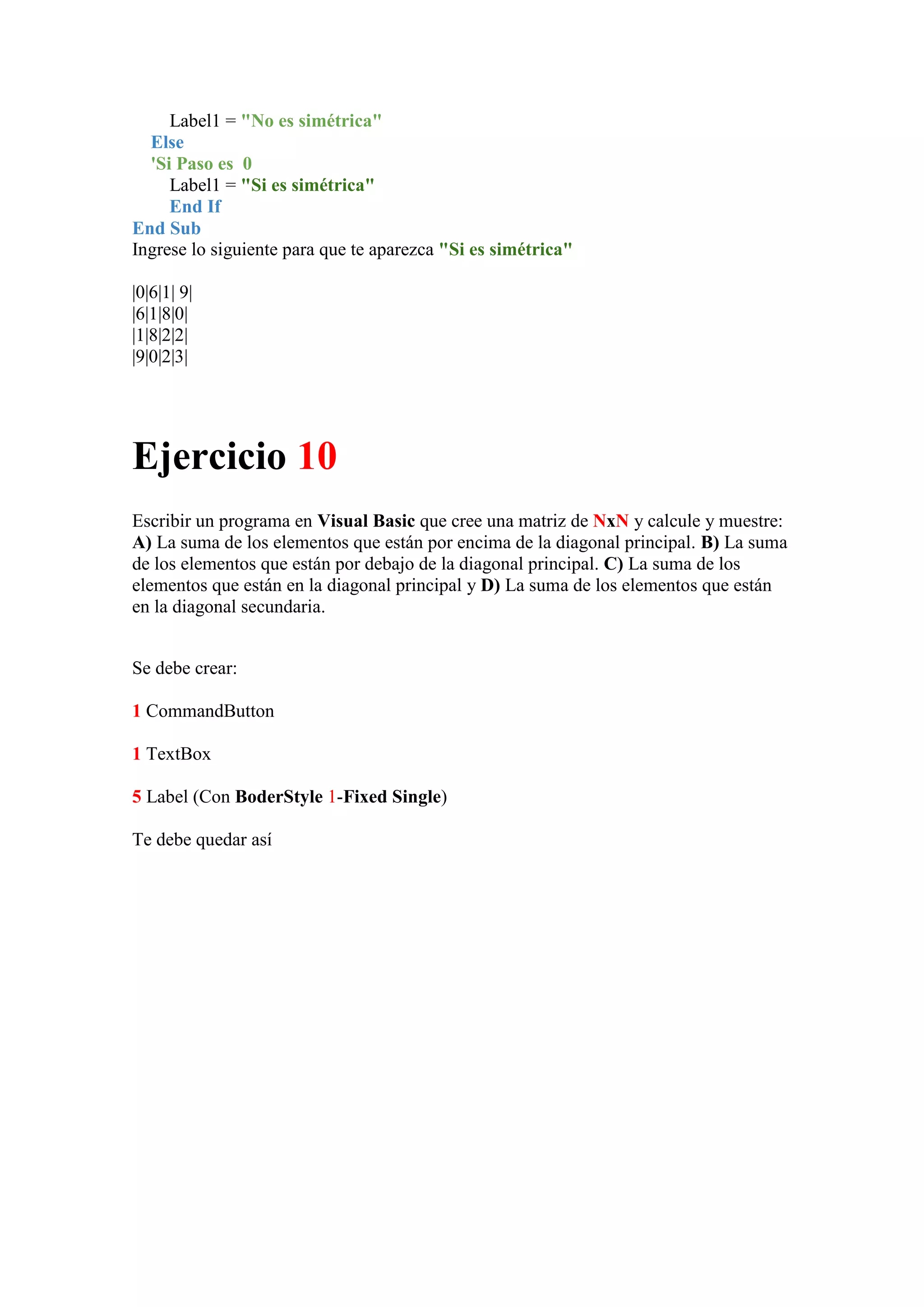 Label1 = "No es simétrica"
Else
'Si Paso es 0
Label1 = "Si es simétrica"
End If
End Sub
Ingrese lo siguiente para que te aparezca "Si es simétrica"
|0|6|1| 9|
|6|1|8|0|
|1|8|2|2|
|9|0|2|3|

Ejercicio 10
Escribir un programa en Visual Basic que cree una matriz de NxN y calcule y muestre:
A) La suma de los elementos que están por encima de la diagonal principal. B) La suma
de los elementos que están por debajo de la diagonal principal. C) La suma de los
elementos que están en la diagonal principal y D) La suma de los elementos que están
en la diagonal secundaria.
Se debe crear:
1 CommandButton
1 TextBox
5 Label (Con BoderStyle 1-Fixed Single)
Te debe quedar así

 