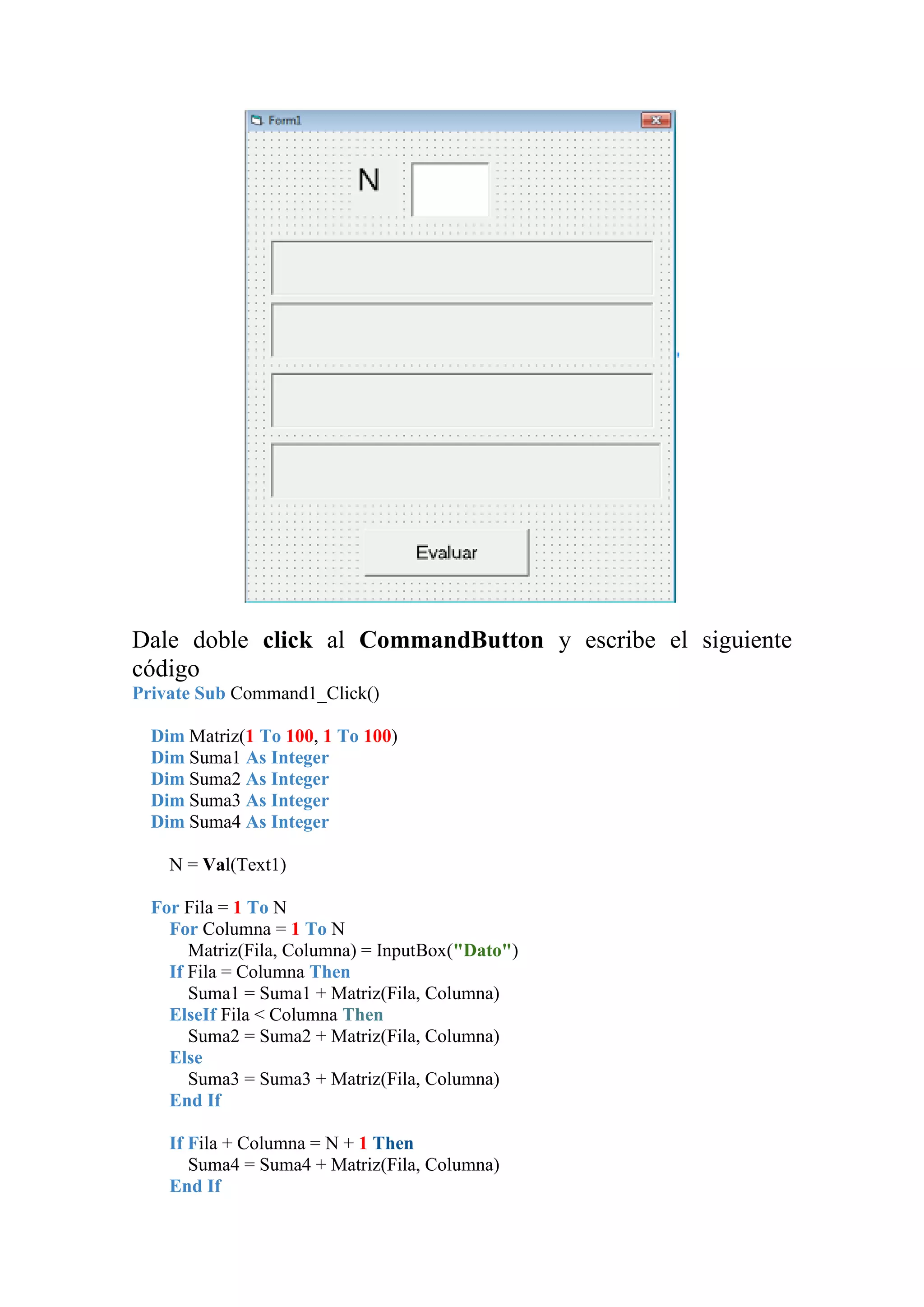 Dale doble click al CommandButton y escribe el siguiente
código
Private Sub Command1_Click()
Dim Matriz(1 To 100, 1 To 100)
Dim Suma1 As Integer
Dim Suma2 As Integer
Dim Suma3 As Integer
Dim Suma4 As Integer
N = Val(Text1)
For Fila = 1 To N
For Columna = 1 To N
Matriz(Fila, Columna) = InputBox("Dato")
If Fila = Columna Then
Suma1 = Suma1 + Matriz(Fila, Columna)
ElseIf Fila < Columna Then
Suma2 = Suma2 + Matriz(Fila, Columna)
Else
Suma3 = Suma3 + Matriz(Fila, Columna)
End If
If Fila + Columna = N + 1 Then
Suma4 = Suma4 + Matriz(Fila, Columna)
End If

 