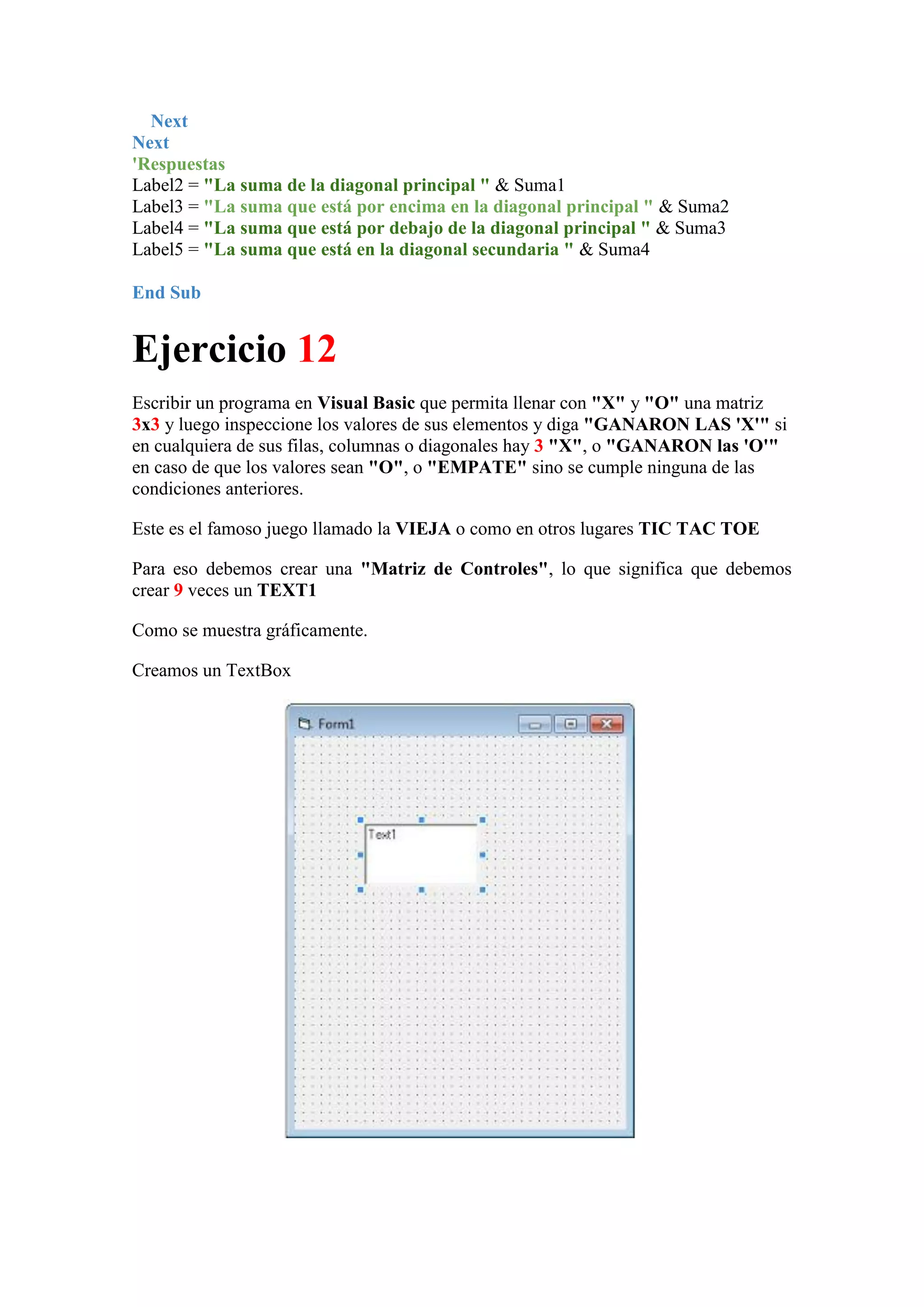 Next
Next
'Respuestas
Label2 = "La suma de la diagonal principal " & Suma1
Label3 = "La suma que está por encima en la diagonal principal " & Suma2
Label4 = "La suma que está por debajo de la diagonal principal " & Suma3
Label5 = "La suma que está en la diagonal secundaria " & Suma4
End Sub

Ejercicio 12
Escribir un programa en Visual Basic que permita llenar con "X" y "O" una matriz
3x3 y luego inspeccione los valores de sus elementos y diga "GANARON LAS 'X'" si
en cualquiera de sus filas, columnas o diagonales hay 3 "X", o "GANARON las 'O'"
en caso de que los valores sean "O", o "EMPATE" sino se cumple ninguna de las
condiciones anteriores.
Este es el famoso juego llamado la VIEJA o como en otros lugares TIC TAC TOE
Para eso debemos crear una "Matriz de Controles", lo que significa que debemos
crear 9 veces un TEXT1
Como se muestra gráficamente.
Creamos un TextBox

 