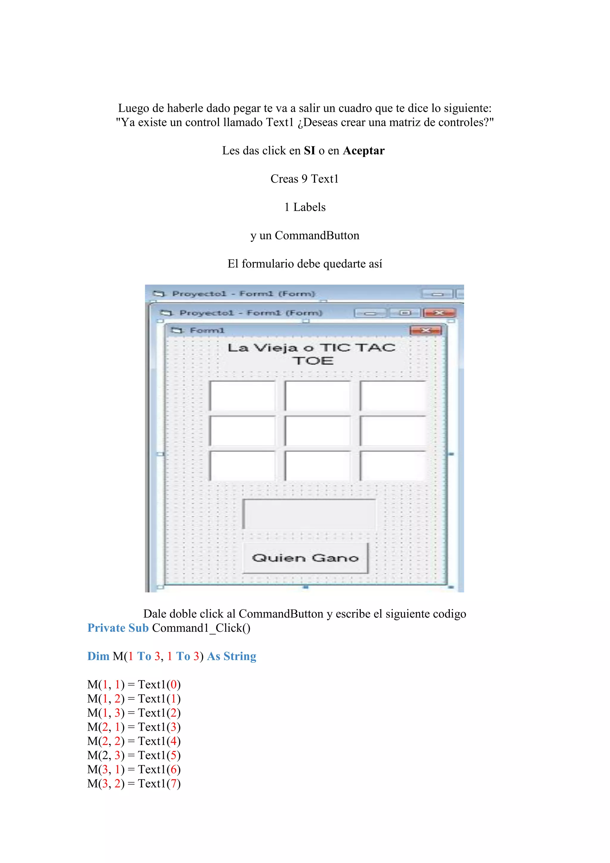 Luego de haberle dado pegar te va a salir un cuadro que te dice lo siguiente:
"Ya existe un control llamado Text1 ¿Deseas crear una matriz de controles?"
Les das click en SI o en Aceptar
Creas 9 Text1
1 Labels
y un CommandButton
El formulario debe quedarte así

Dale doble click al CommandButton y escribe el siguiente codigo
Private Sub Command1_Click()
Dim M(1 To 3, 1 To 3) As String
M(1, 1) = Text1(0)
M(1, 2) = Text1(1)
M(1, 3) = Text1(2)
M(2, 1) = Text1(3)
M(2, 2) = Text1(4)
M(2, 3) = Text1(5)
M(3, 1) = Text1(6)
M(3, 2) = Text1(7)

 