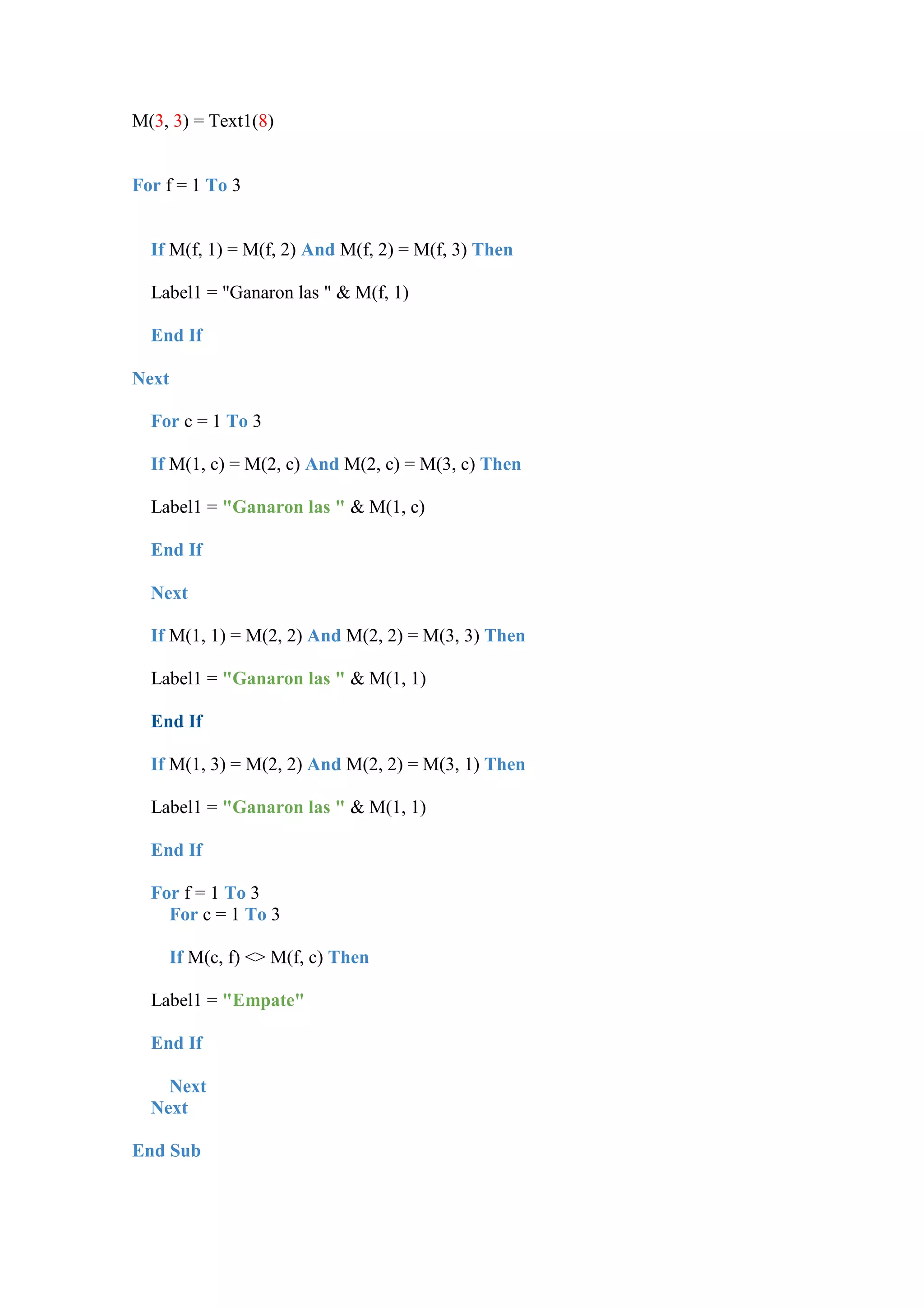 M(3, 3) = Text1(8)

For f = 1 To 3

If M(f, 1) = M(f, 2) And M(f, 2) = M(f, 3) Then
Label1 = "Ganaron las " & M(f, 1)
End If
Next
For c = 1 To 3
If M(1, c) = M(2, c) And M(2, c) = M(3, c) Then
Label1 = "Ganaron las " & M(1, c)
End If
Next
If M(1, 1) = M(2, 2) And M(2, 2) = M(3, 3) Then
Label1 = "Ganaron las " & M(1, 1)
End If
If M(1, 3) = M(2, 2) And M(2, 2) = M(3, 1) Then
Label1 = "Ganaron las " & M(1, 1)
End If
For f = 1 To 3
For c = 1 To 3
If M(c, f) <> M(f, c) Then
Label1 = "Empate"
End If
Next
Next
End Sub

 