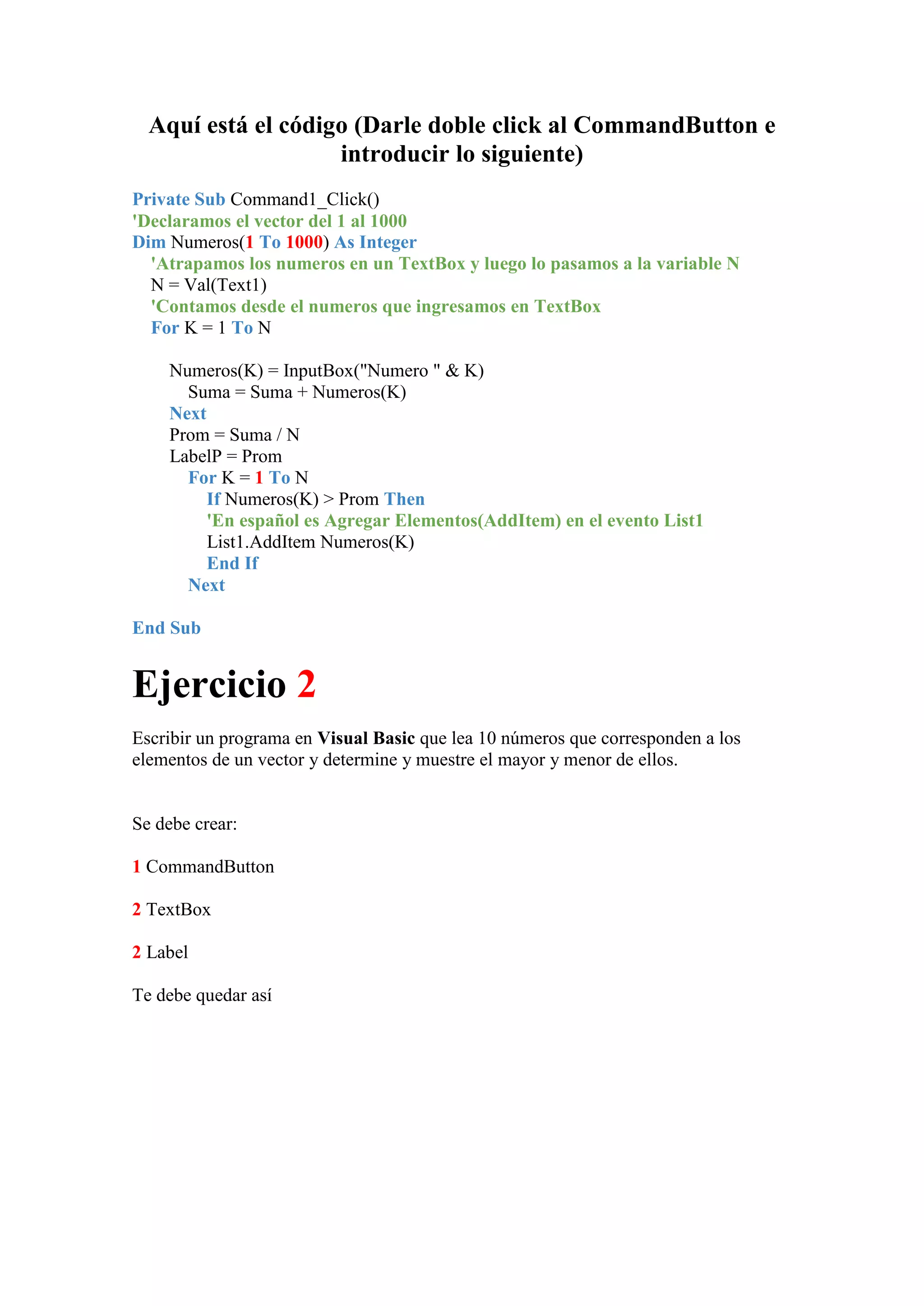 Aquí está el código (Darle doble click al CommandButton e
introducir lo siguiente)
Private Sub Command1_Click()
'Declaramos el vector del 1 al 1000
Dim Numeros(1 To 1000) As Integer
'Atrapamos los numeros en un TextBox y luego lo pasamos a la variable N
N = Val(Text1)
'Contamos desde el numeros que ingresamos en TextBox
For K = 1 To N
Numeros(K) = InputBox("Numero " & K)
Suma = Suma + Numeros(K)
Next
Prom = Suma / N
LabelP = Prom
For K = 1 To N
If Numeros(K) > Prom Then
'En español es Agregar Elementos(AddItem) en el evento List1
List1.AddItem Numeros(K)
End If
Next
End Sub

Ejercicio 2
Escribir un programa en Visual Basic que lea 10 números que corresponden a los
elementos de un vector y determine y muestre el mayor y menor de ellos.

Se debe crear:
1 CommandButton
2 TextBox
2 Label
Te debe quedar así

 