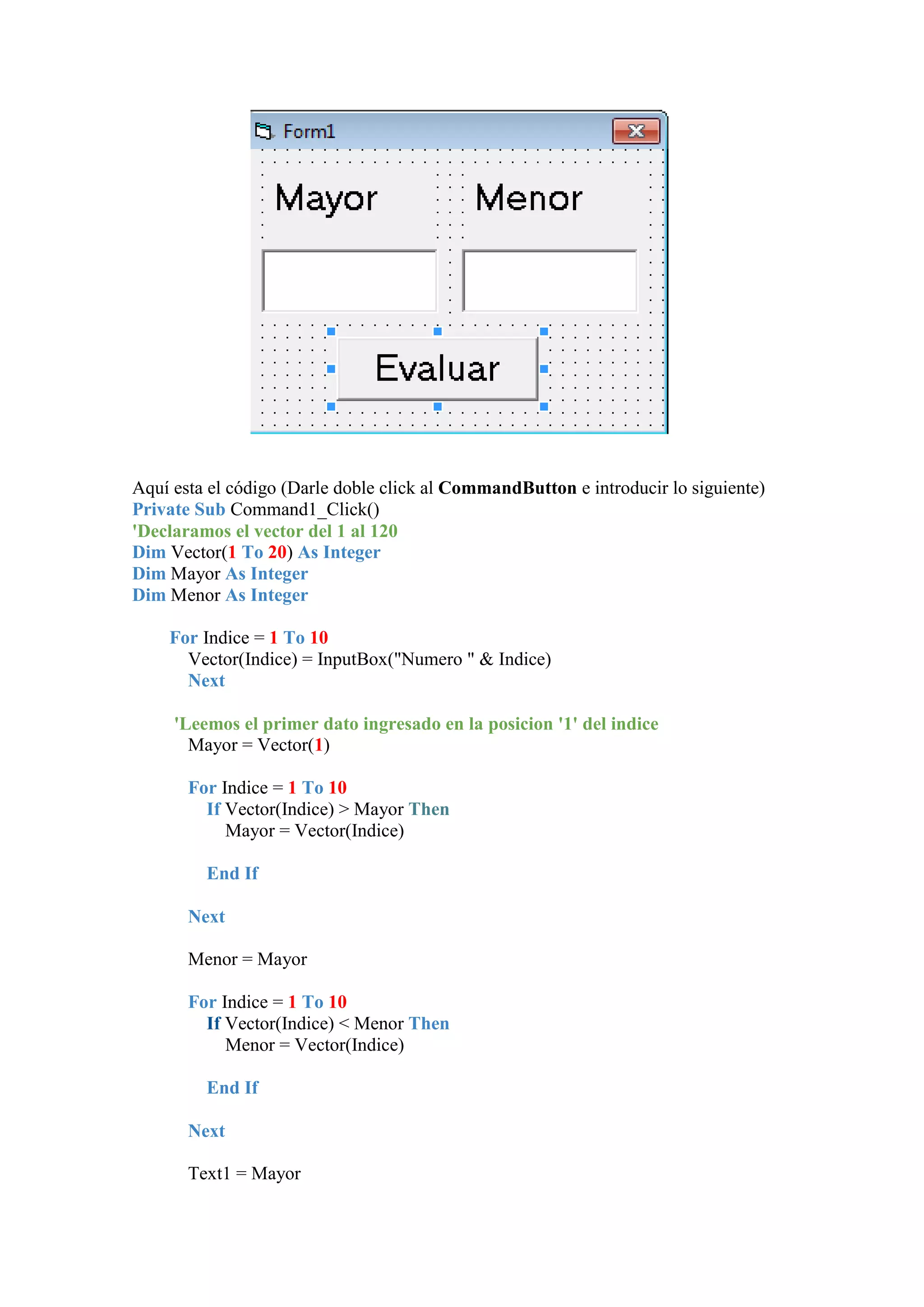 Aquí esta el código (Darle doble click al CommandButton e introducir lo siguiente)
Private Sub Command1_Click()
'Declaramos el vector del 1 al 120
Dim Vector(1 To 20) As Integer
Dim Mayor As Integer
Dim Menor As Integer
For Indice = 1 To 10
Vector(Indice) = InputBox("Numero " & Indice)
Next
'Leemos el primer dato ingresado en la posicion '1' del indice
Mayor = Vector(1)
For Indice = 1 To 10
If Vector(Indice) > Mayor Then
Mayor = Vector(Indice)
End If
Next
Menor = Mayor
For Indice = 1 To 10
If Vector(Indice) < Menor Then
Menor = Vector(Indice)
End If
Next
Text1 = Mayor

 