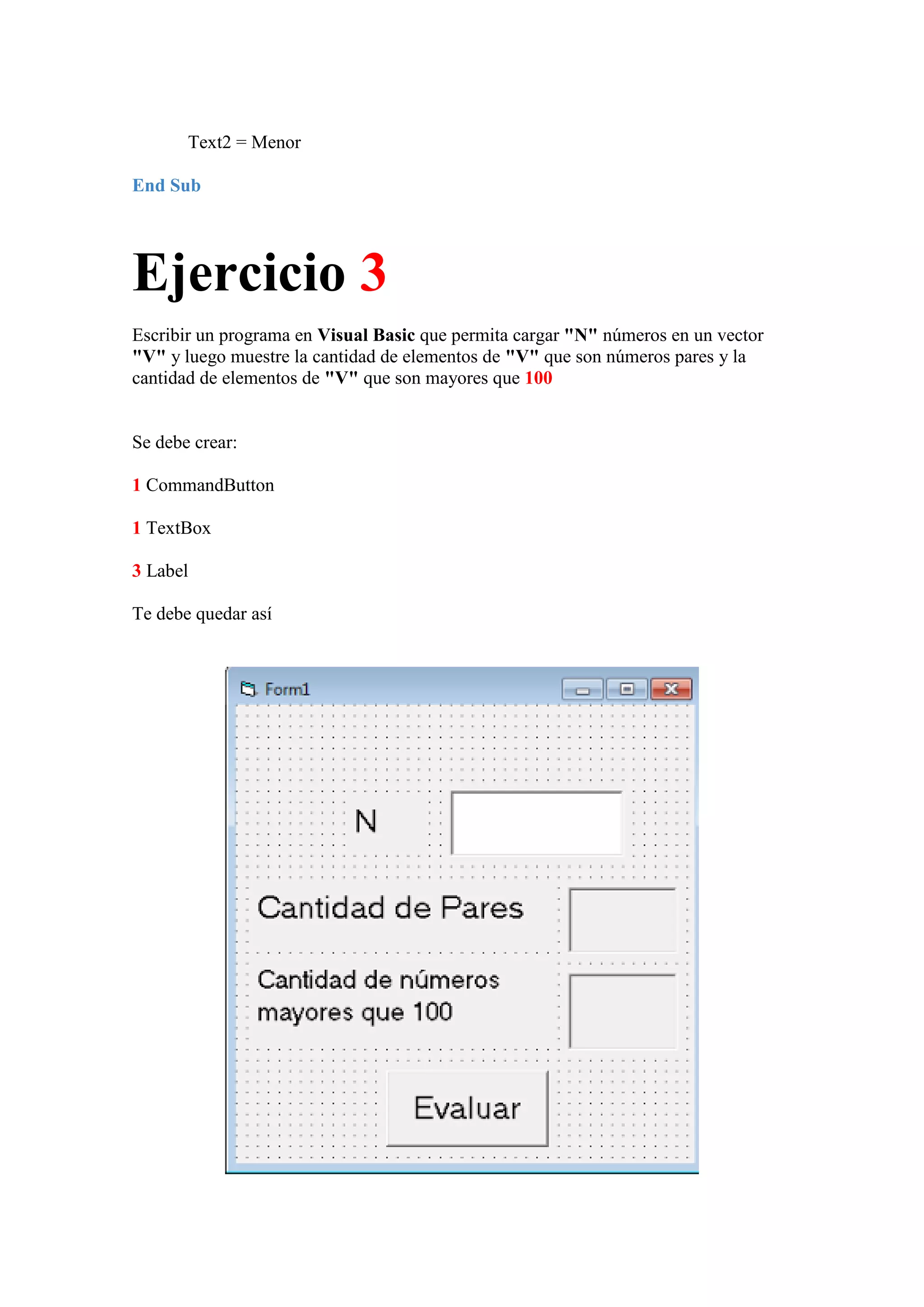 Text2 = Menor
End Sub

Ejercicio 3
Escribir un programa en Visual Basic que permita cargar "N" números en un vector
"V" y luego muestre la cantidad de elementos de "V" que son números pares y la
cantidad de elementos de "V" que son mayores que 100

Se debe crear:
1 CommandButton
1 TextBox
3 Label
Te debe quedar así

 