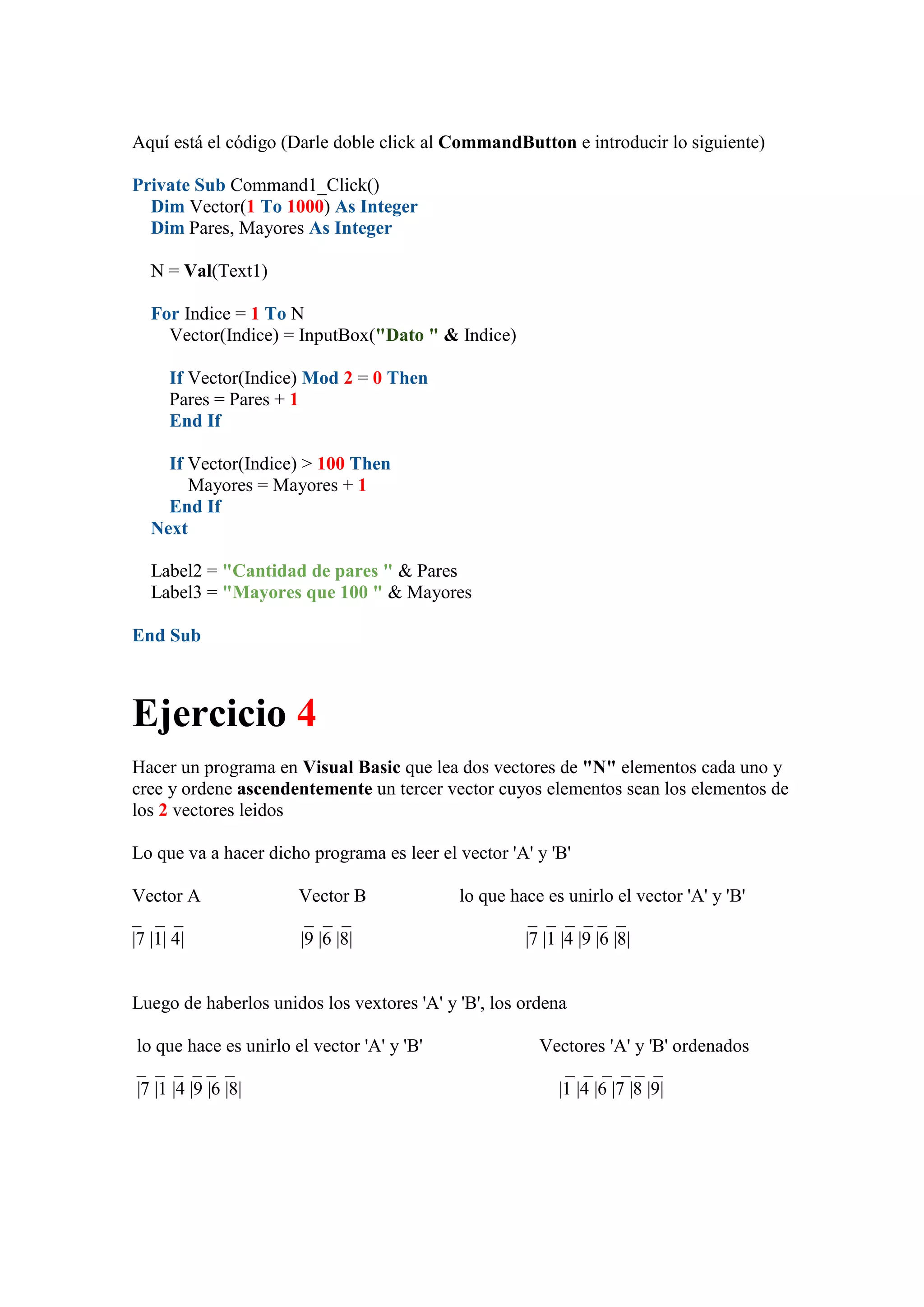 Aquí está el código (Darle doble click al CommandButton e introducir lo siguiente)
Private Sub Command1_Click()
Dim Vector(1 To 1000) As Integer
Dim Pares, Mayores As Integer
N = Val(Text1)
For Indice = 1 To N
Vector(Indice) = InputBox("Dato " & Indice)
If Vector(Indice) Mod 2 = 0 Then
Pares = Pares + 1
End If
If Vector(Indice) > 100 Then
Mayores = Mayores + 1
End If
Next
Label2 = "Cantidad de pares " & Pares
Label3 = "Mayores que 100 " & Mayores
End Sub

Ejercicio 4
Hacer un programa en Visual Basic que lea dos vectores de "N" elementos cada uno y
cree y ordene ascendentemente un tercer vector cuyos elementos sean los elementos de
los 2 vectores leidos
Lo que va a hacer dicho programa es leer el vector 'A' y 'B'
Vector A
_ _ _
|7 |1| 4|

Vector B
_ _ _
|9 |6 |8|

lo que hace es unirlo el vector 'A' y 'B'
_ _ _ __ _
|7 |1 |4 |9 |6 |8|

Luego de haberlos unidos los vextores 'A' y 'B', los ordena
lo que hace es unirlo el vector 'A' y 'B'
_ _ _ __ _
|7 |1 |4 |9 |6 |8|

Vectores 'A' y 'B' ordenados
_ _ _ __ _
|1 |4 |6 |7 |8 |9|

 