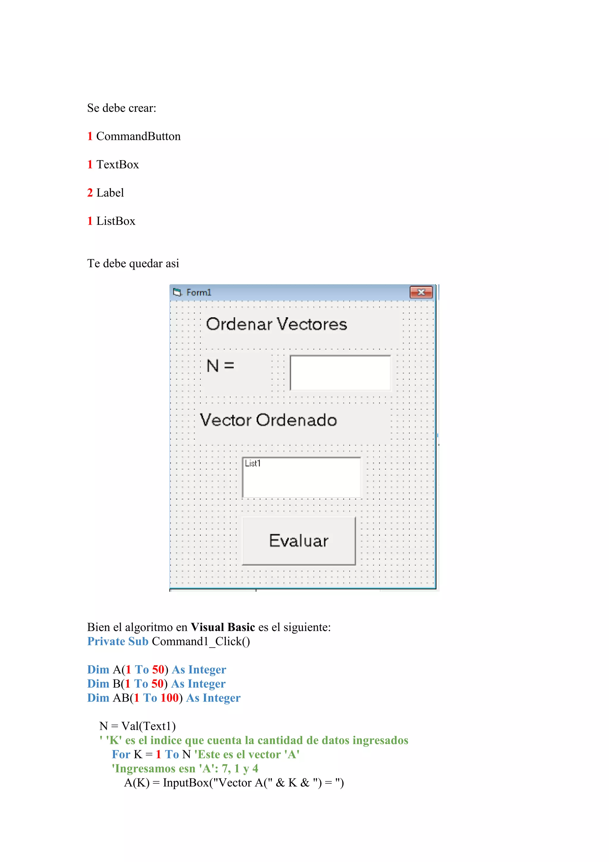 Se debe crear:
1 CommandButton
1 TextBox
2 Label
1 ListBox

Te debe quedar asi

Bien el algoritmo en Visual Basic es el siguiente:
Private Sub Command1_Click()
Dim A(1 To 50) As Integer
Dim B(1 To 50) As Integer
Dim AB(1 To 100) As Integer
N = Val(Text1)
' 'K' es el indice que cuenta la cantidad de datos ingresados
For K = 1 To N 'Este es el vector 'A'
'Ingresamos esn 'A': 7, 1 y 4
A(K) = InputBox("Vector A(" & K & ") = ")

 