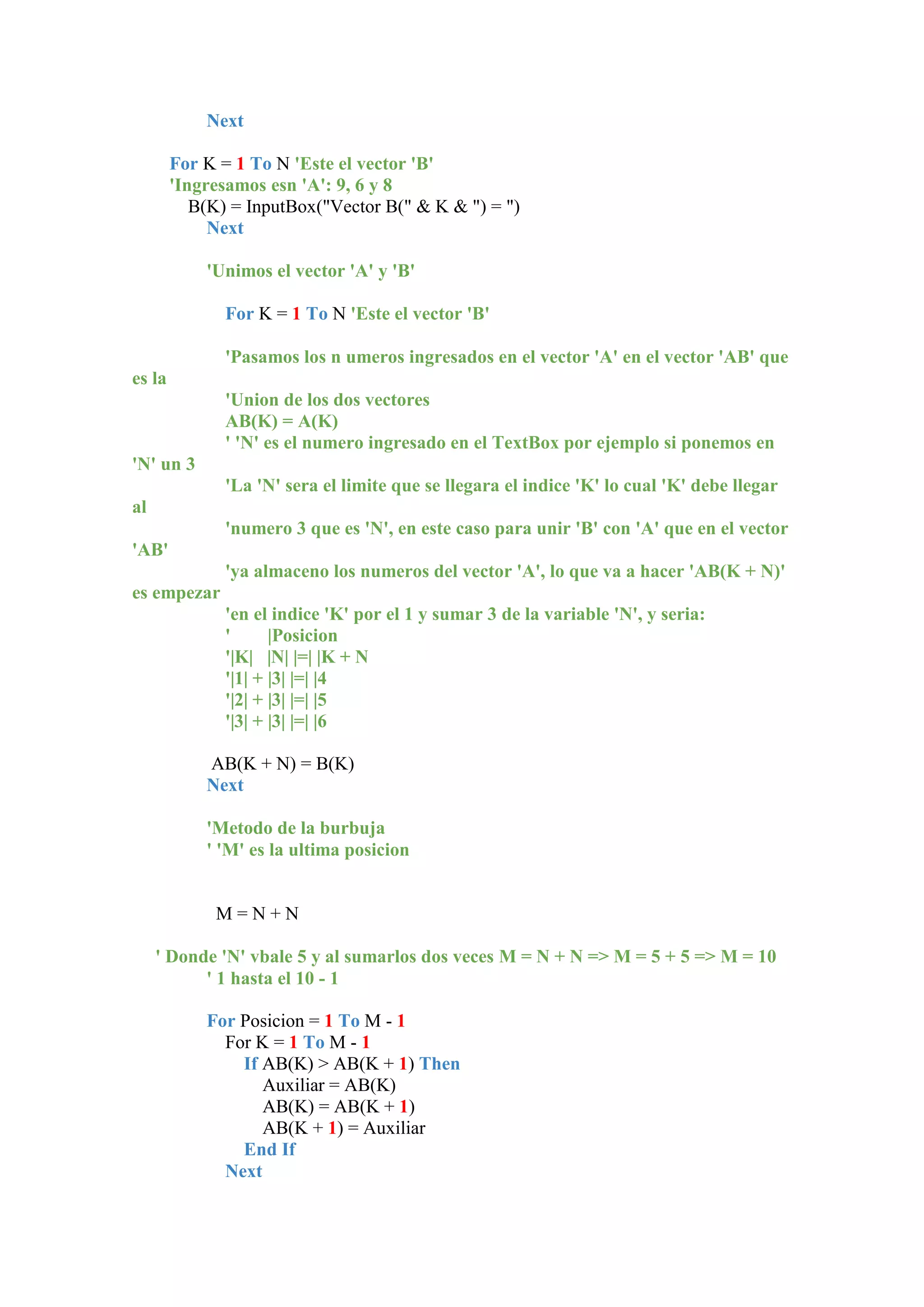 Next
For K = 1 To N 'Este el vector 'B'
'Ingresamos esn 'A': 9, 6 y 8
B(K) = InputBox("Vector B(" & K & ") = ")
Next
'Unimos el vector 'A' y 'B'
For K = 1 To N 'Este el vector 'B'
'Pasamos los n umeros ingresados en el vector 'A' en el vector 'AB' que
es la
'Union de los dos vectores
AB(K) = A(K)
' 'N' es el numero ingresado en el TextBox por ejemplo si ponemos en
'N' un 3
'La 'N' sera el limite que se llegara el indice 'K' lo cual 'K' debe llegar
al
'numero 3 que es 'N', en este caso para unir 'B' con 'A' que en el vector
'AB'
'ya almaceno los numeros del vector 'A', lo que va a hacer 'AB(K + N)'
es empezar
'en el indice 'K' por el 1 y sumar 3 de la variable 'N', y seria:
'
|Posicion
'|K| |N| |=| |K + N
'|1| + |3| |=| |4
'|2| + |3| |=| |5
'|3| + |3| |=| |6
AB(K + N) = B(K)
Next
'Metodo de la burbuja
' 'M' es la ultima posicion

M=N+N
' Donde 'N' vbale 5 y al sumarlos dos veces M = N + N => M = 5 + 5 => M = 10
' 1 hasta el 10 - 1
For Posicion = 1 To M - 1
For K = 1 To M - 1
If AB(K) > AB(K + 1) Then
Auxiliar = AB(K)
AB(K) = AB(K + 1)
AB(K + 1) = Auxiliar
End If
Next

 