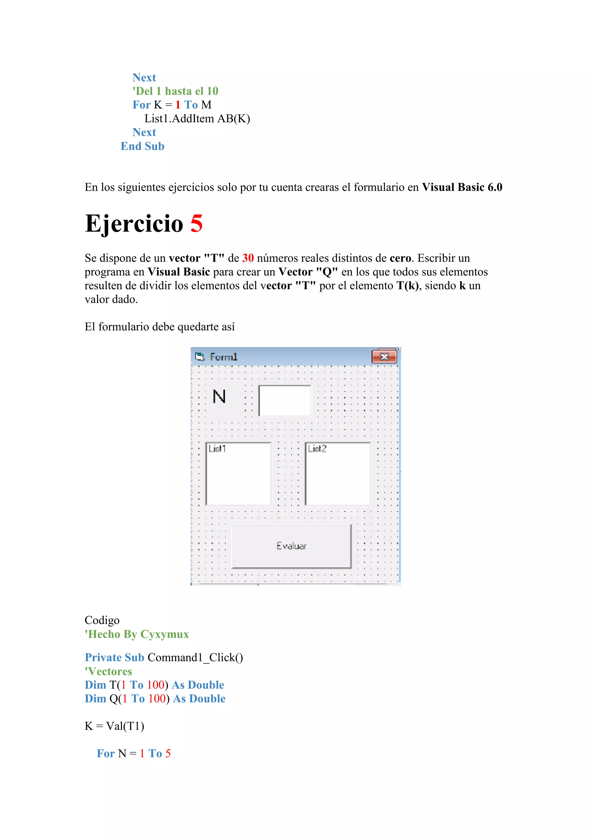 Next
'Del 1 hasta el 10
For K = 1 To M
List1.AddItem AB(K)
Next
End Sub

En los siguientes ejercicios solo por tu cuenta crearas el formulario en Visual Basic 6.0

Ejercicio 5
Se dispone de un vector "T" de 30 números reales distintos de cero. Escribir un
programa en Visual Basic para crear un Vector "Q" en los que todos sus elementos
resulten de dividir los elementos del vector "T" por el elemento T(k), siendo k un
valor dado.
El formulario debe quedarte así

Codigo
'Hecho By Cyxymux
Private Sub Command1_Click()
'Vectores
Dim T(1 To 100) As Double
Dim Q(1 To 100) As Double
K = Val(T1)
For N = 1 To 5

 