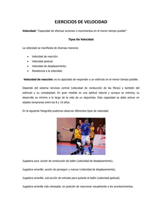 EJERCICIOS DE VELOCIDAD
Velocidad: “Capacidad de efectuar acciones o movimientos en el menor tiempo posible”


                                       Tipos De Velocidad


La velocidad se manifiesta de diversas maneras:


        Velocidad de reacción.
        Velocidad gestual.
        Velocidad de desplazamiento.
        Resistencia a la velocidad.


Velocidad de reacción: es la capacidad de responder a un estímulo en el menor tiempo posible.


Depende del sistema nervioso central (velocidad de conducción de las fibras) y también del
estímulo y su complejidad. En gran medida es una aptitud natural y aunque se entrena, su
desarrollo es mínimo a lo largo de la vida de un deportista. Esta capacidad se debe activar en
edades tempranas entre los 8 y 10 años.


En la siguiente fotografía podemos observar diferentes tipos de velocidad.




Jugadora azul: acción de conducción de balón (velocidad de desplazamiento).


Jugadora amarilla: acción de perseguir y marcar (velocidad de desplazamiento).


Jugadora amarilla: sub-acción de entrada para quitarle el balón (velocidad gestual).


Jugadora amarilla más retrasada: en posición de reaccionar visualmente a los acontecimientos.
 