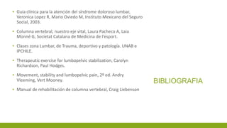 BIBLIOGRAFIA
▪ Guia clínica para la atención del síndrome doloroso lumbar,
Veronica Lopez R, Mario Oviedo M, Instituto Mexicano del Seguro
Social, 2003.
▪ Columna vertebral, nuestro eje vital, Laura Pacheco A, Laia
Monné G, Societat Catalana de Medicina de l‘esport.
▪ Clases zona Lumbar, de Trauma, deportivo y patología. UNAB e
IPCHILE.
▪ Therapeutic exercise for lumbopelvic stabilization, Carolyn
Richardson, Paul Hodges.
▪ Movement, stability and lumbopelvic pain, 2º ed. Andry
Vleeming, Vert Mooney.
▪ Manual de rehabilitación de columna vertebral, Craig Liebenson
 