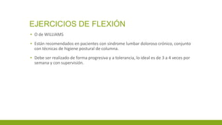 EJERCICIOS DE FLEXIÓN
▪ O de WILLIAMS
▪ Están recomendados en pacientes con síndrome lumbar doloroso crónico, conjunto
con técnicas de higiene postural de columna.
▪ Debe ser realizado de forma progresiva y a tolerancia, lo ideal es de 3 a 4 veces por
semana y con supervisión.
 