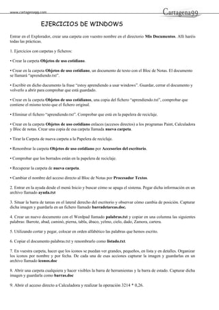 www.cartagena99.com
EJERCICIOS DE WINDOWS
Entrar en el Explorador, crear una carpeta con vuestro nombre en el directorio Mis Documentos. Allí haréis
todas las prácticas.
1. Ejercicios con carpetas y ficheros:
• Crear la carpeta Objetos de uso cotidiano.
• Crear en la carpeta Objetos de uso cotidiano, un documento de texto con el Bloc de Notas. El documento
se llamará “aprendiendo.txt”.
• Escribir en dicho ducumento la frase “estoy aprendiendo a usar windows”. Guardar, cerrar el documento y
volverlo a abrir para comprobar que está guardado.
• Crear en la carpeta Objetos de uso cotidianos, una copia del fichero “aprendiendo.txt”, comprobar que
contiene el mismo texto que el fichero original.
• Eliminar el fichero “aprendiendo.txt”. Comprobar que está en la papelera de reciclaje.
• Crear en la carpeta Objetos de uso cotidiano enlaces (accesos directos) a los programas Paint, Calculadora
y Bloc de notas. Crear una copia de esa carpeta llamada nueva carpeta.
• Tirar la Carpeta de nueva carpeta a la Papelera de reciclaje.
• Renombrar la carpeta Objetos de uso cotidiano por Accesorios del escritorio.
• Comprobar que los borrados están en la papelera de reciclaje.
• Recuperar la carpeta de nueva carpeta.
• Cambiar el nombre del acceso directo al Bloc de Notas por Procesador Textos.
2. Entrar en la ayuda desde el menú Inicio y buscar cómo se apaga el sistema. Pegar dicha información en un
archivo llamado ayuda.txt
3. Situar la barra de tareas en el lateral derecho del escritorio y observar cómo cambia de posición. Capturar
dicha imagen y guardarla en un fichero llamado barradetareas.doc.
4. Crear un nuevo documento con el Wordpad llamado palabras.txt y copiar en una columna las siguientes
palabras: Barrote, abad, caminó, pierna, tabla, ábaco, yelmo, cielo, dado, Zamora, cartera.
5. Utilizando cortar y pegar, colocar en orden alfabético las palabras que hemos escrito.
6. Copiar el documento palabras.txt y renombrarlo como listado.txt.
7. En vuestra carpeta, hacer que los iconos se puedan ver grandes, pequeños, en lista y en detalles. Organizar
los iconos por nombre y por fecha. De cada una de esas acciones capturar la imagen y guardarlas en un
archivo llamado iconos.doc
8. Abrir una carpeta cualquiera y hacer visibles la barra de herramientas y la barra de estado. Capturar dicha
imagen y guardarla como barras.doc
9. Abrir el acceso directo a Calculadora y realizar la operación 3214 * 0,26.
 