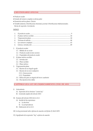 CUESTIONARIO OFICIAL

     Producto escalar
     Estudio del número complejo en forma polar
     Geometría métrica plana. Cónicas
     Variable aleatoria. Distribuciones binomial y normal. Distribuciones bidimensionales.
     Rectas de regresión. Correlación.

INDICE

     1.     El producto escalar ........................................................................................................ 9
     2.     El plano métrico euclídeo ............................................................................................ 24
     3.     Trigonometría plana ................................................................................................... 30
     4.     Teoremas de adición .................................................................................................... 44
     5.     Los números complejos ............................................................................................... 63
     6.     Cónicas, introducción ................................................................................................. 89

1.        El producto escalar
          1.1. Módulo de un vector
          1.2. Producto escalar de dos vectores
          1.3. Propiedades del producto escalar
2.        El plano métrico euclídeo
          2.1. Introducción
          2.2. Plano euclídeo
          2.3. Plano métrico
3.        Trigonometría plana
          3.1. Razones de un ángulo agudo
          3.2. Razones de un arco cualquiera
               3.2.1. Consecuencias
               3.2.2. Propiedades
          3.3. Reducción para un ángulo del tercer cuadrante
          3.4. Descripción de las tablas

     CAPÍTULO I/LA LEY DE ENJUICIAMIENTO CIVIL DE 1855

I)        Antecedentes
          A) Supresión de los términos “contra ley”
          B) Contenido amplio del artículo 1013

II) Examen del artículo 1012 de la L.E.C.
    A) Sentido de las expresiones
       a) La doctrina
       b) La jurisprudencia
    B) Elaboración de la L.E.C.

III) La ley provisional sobre reforma de casación civil fecha 22 Abril 1878

IV) Significado de la expresión “ley” a efectos de casación
 