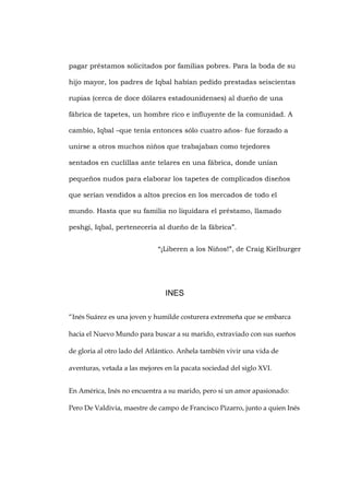 pagar préstamos solicitados por familias pobres. Para la boda de su 
hijo mayor, los padres de Iqbal habían pedido prestadas seiscientas 
rupias (cerca de doce dólares estadounidenses) al dueño de una 
fábrica de tapetes, un hombre rico e influyente de la comunidad. A 
cambio, Iqbal –que tenía entonces sólo cuatro años- fue forzado a 
unirse a otros muchos niños que trabajaban como tejedores 
sentados en cuclillas ante telares en una fábrica, donde unían 
pequeños nudos para elaborar los tapetes de complicados diseños 
que serían vendidos a altos precios en los mercados de todo el 
mundo. Hasta que su familia no liquidara el préstamo, llamado 
peshgi, Iqbal, pertenecería al dueño de la fábrica”. 
“¡Liberen a los Niños!”, de Craig Kielburger 
INES 
“Inés Suárez es una joven y humilde costurera extremeña que se embarca 
hacia el Nuevo Mundo para buscar a su marido, extraviado con sus sueños 
de gloria al otro lado del Atlántico. Anhela también vivir una vida de 
aventuras, vetada a las mejores en la pacata sociedad del siglo XVI. 
En América, Inés no encuentra a su marido, pero si un amor apasionado: 
Pero De Valdivia, maestre de campo de Francisco Pizarro, junto a quien Inés 
 