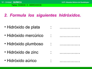 VI - Unidad : QUÍMICA 
Tema: ÓXIDOS E HIDRÓXIDOS 
I.E.P «Nuestra Señora de Guadalupe» 
2. Formula los siguientes hidróxidos. 
• Hidróxido de plata : …………… 
• Hidróxido mercúrico : …………… 
• Hidróxido plumboso : …………… 
• Hidróxido de zinc : …………… 
• Hidróxido aúrico : …………… 
 