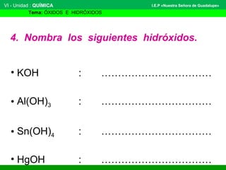 VI - Unidad : QUÍMICA 
Tema: ÓXIDOS E HIDRÓXIDOS 
I.E.P «Nuestra Señora de Guadalupe» 
4. Nombra los siguientes hidróxidos. 
• KOH : …………………………… 
• Al(OH)3 : …………………………… 
• Sn(OH)4 : …………………………… 
• HgOH : …………………………… 
 
