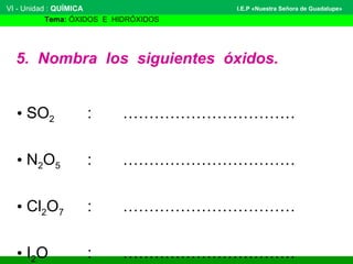 VI - Unidad : QUÍMICA 
Tema: ÓXIDOS E HIDRÓXIDOS 
I.E.P «Nuestra Señora de Guadalupe» 
5. Nombra los siguientes óxidos. 
• SO2 : …………………………… 
• N2O5 : …………………………… 
• Cl2O7 : …………………………… 
• I2O : …………………………… 
 