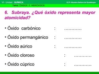 VI - Unidad : QUÍMICA 
Tema: ÓXIDOS E HIDRÓXIDOS 
I.E.P «Nuestra Señora de Guadalupe» 
6. Subraya. ¿Qué óxido representa mayor 
atomicidad? 
• Óxido carbónico : ………… 
• Óxido permangánico : ………… 
• Óxido aúrico : ………… 
• Óxido cloroso : ………… 
• Óxido cúprico : ………… 
 