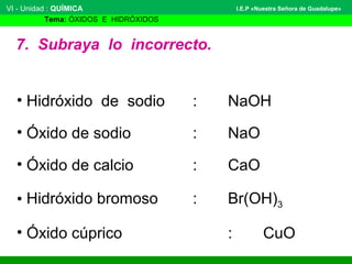 VI - Unidad : QUÍMICA 
Tema: ÓXIDOS E HIDRÓXIDOS 
I.E.P «Nuestra Señora de Guadalupe» 
7. Subraya lo incorrecto. 
• Hidróxido de sodio : NaOH 
• Óxido de sodio : NaO 
• Óxido de calcio : CaO 
• Hidróxido bromoso : Br(OH)3 
• Óxido cúprico : CuO 
 
