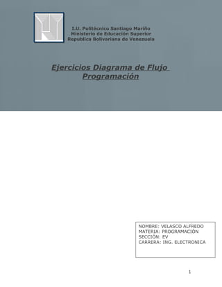 I.U. Politécnico Santiago Mariño 
Ministerio de Educación Superior 
Republica Bolivariana de Venezuela 
Ejercicios Diagrama de Flujo 
Programación 
NOMBRE: VELASCO ALFREDO 
MATERIA: PROGRAMACIÓN 
SECCIÓN: EV 
CARRERA: ING. ELECTRONICA 
1 
 
