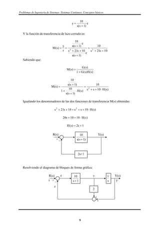 Problemas de Ingeniería de Sistemas: Sistemas Continuos. Conceptos básicos.
e
)1s(s
10
y


Y la función de transferencia de lazo cerrado es:
10s21s
10
e
)1s(s
10s21s
e
)1s(s
10
r
y
)s(M 22






Sabiendo que:
)s(H)s(G1
)s(G
)s(M


)s(H10ss
10
)s(H
)1s(s
10
1
)1s(s
10
)s(M 2







Igualando los denominadores de las dos funciones de transferencia M(s) obtenidas:
)s(H10ss10s21s 22

)s(H1010s20 
1s2)s(H 
10
1s s( )
Y(s)R(s)
+ _
2s+1
Resolviendo el diagrama de bloques de forma gráfica:
1
s
10
1s
ve
r y
z
Y(s)R(s)
+
+
+ _
2
9
 