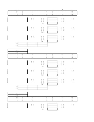 7
11   X       +                11   Y       =           99
 6   X       -                4    Y       =           34


         (       )   (    )            (       )   (        )
                     (    )            (       )




         (       )   (    )            (       )   (        )
                     (    )            (       )
                         x=


         (       )   (    )            (       )   (        )
                     (    )            (       )
                         y=
x=
y=


x=
y=
 8   X       +                2    Y       =           44
 3   X       +                10   Y       =           72


         (       )   (    )            (       )   (        )
                     (    )            (       )




         (       )   (    )            (       )   (        )
                     (    )            (       )
                         x=


         (       )   (    )            (       )   (        )
                     (    )            (       )
                         y=
x=
y=


x=
y=
10   X       +                8    Y       =           50
 9   X       +                9    Y       =           54


         (       )   (    )            (       )   (        )
                     (    )            (       )
 