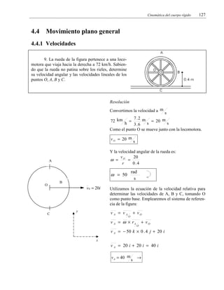 Cinemática del cuerpo rígido

4.4

127

Movimiento plano general

4.4.1 Velocidades
9. La rueda de la figura pertenece a una locomotora que viaja hacia la derecha a 72 km/h. Sabiendo que la rueda no patina sobre los rieles, determine
su velocidad angular y las velocidades lineales de los
puntos O, A, B y C.

Resolución

Convertimos la velocidad a m

s
7 .2 m
72 km =
= 20 m
s
h
3 .6 s
Como el punto O se mueve junto con la locomotora.
v O = 20 m

Y la velocidad angular de la rueda es:
v
20
ω = O =
r
0 .4

A

rad
s

ω = 50
O

C

s

B

v 0 = 20i

Utilizamos la ecuación de la velocidad relativa para
determinar las velocidades de A, B y C, tomando O
como punto base. Emplearemos el sistema de referencia de la figura:

vA = vA

y

+ vO

O

v A = ω × rA

O

+ vO

v A = − 50 k × 0 . 4 j + 20 i
x

v A = 20 i + 20 i = 40 i
v A = 40 m

s

→

 
