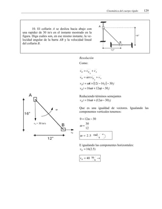 Cinemática del cuerpo rígido

129

10. El collarín A se desliza hacia abajo con
una rapidez de 30 in/s en el instante mostrado en la
figura. Diga cuáles son, en ese mismo instante, la velocidad angular de la barra AB y la velocidad lineal
del collarín B.

Resolución

Como:
vB = vB + v A
A

v B = ω × rB + v A
A

v B i = ωk × (12i − 16 j ) − 30 j
v B i = 16ωi + 12ωj − 30 j

Reduciendo términos semejantes
v B i = 16ωi + (12ω − 30) j
Que es una igualdad de vectores. Igualando las
componentes verticales tenemos:

ω

0 = 12ω − 30
vA = 30 in/s

ω=
vB

30
12

ω = 2 . 5 rad s
E igualando las componentes horizontales:
v B = 16(2.5)
v B = 40 in →
s

 