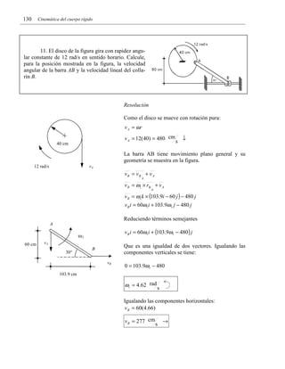 130

Cinemática del cuerpo rígido

11. El disco de la figura gira con rapidez angular constante de 12 rad/s en sentido horario. Calcule,
para la posición mostrada en la figura, la velocidad
angular de la barra AB y la velocidad lineal del collarín B.

Resolución

Como el disco se mueve con rotación pura:

v A = ωr
v A = 12(40) = 480 cm

40 cm

s

↓

La barra AB tiene movimiento plano general y su
geometría se muestra en la figura.
vA

12 rad/s

vB = vB + v A
A

v B = ω1 × rB + v A
A

v B = ω1k × (103.9i − 60 j ) − 480 j
v B i = 60ω1i + 103.9ω1 j − 480 j

Reduciendo términos semejantes
A

v B i = 60ω1i + (103.9ω1 − 480) j

ω1
60 cm

vA
30°

Que es una igualdad de dos vectores. Igualando las
componentes verticales se tiene:

B
vB

0 = 103.9ω1 − 480

103.9 cm

ω1 = 4.62 rad s
Igualando las componentes horizontales:
v B = 60(4.66)

v B = 277 cm

s

→

 
