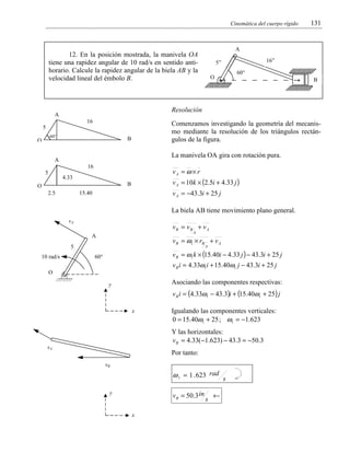 Cinemática del cuerpo rígido

A

12. En la posición mostrada, la manivela OA
tiene una rapidez angular de 10 rad/s en sentido antihorario. Calcule la rapidez angular de la biela AB y la
velocidad lineal del émbolo B.

16

O

60°

60°

B

La manivela OA gira con rotación pura.

A
16

vA = ω × r

4.33

v A = 10k × (2.5i + 4.33 j )

B

O
2.5

v A = −43.3i + 25 j

15.40

La biela AB tiene movimiento plano general.
vA

vB = vB + v A
A

A

v B = ω1 × rB + v A

5
10 rad/s

B

Comenzamos investigando la geometría del mecanismo mediante la resolución de los triángulos rectángulos de la figura.

5

5

16”

5”

Resolución

A

O

131

A

v B = ω1 k × (15.40i − 4.33 j ) − 43.3i + 25 j

60°

v B i = 4.33ω1i + 15.40ω1 j − 43.3i + 25 j
O

Asociando las componentes respectivas:

y

v B i = (4.33ω1 − 43.3)i + (15.40ω1 + 25) j
x

Igualando las componentes verticales:
0 = 15.40ω1 + 25 ; ω1 = −1.623
Y las horizontales:
v B = 4.33(−1.623) − 43.3 = −50.3

vA

Por tanto:
vB

ω 1 = 1 . 623 rad s
y

v B = 50.3 in
x

s

←

 