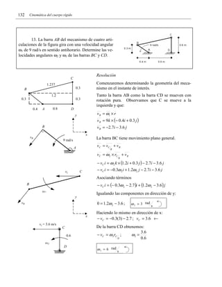 132

Cinemática del cuerpo rígido

13. La barra AB del mecanismo de cuatro articulaciones de la figura gira con una velocidad angular
ω1 de 9 rad/s en sentido antihorario. Determine las velocidades angulares ω2 y ω3 de las barras BC y CD.

Resolución

C

Comenzaremos determinando la geometría del mecanismo en el instante de interés.

1.237
0.3

B

Tanto la barra AB como la barra CD se mueven con
rotación pura. Observamos que C se mueve a la
izquierda y que:

1.2
0.3

0.3
0.4

0.8

A

D

v B = ω1 × r

y

v B = 9k × (− 0.4i + 0.3 j )
v B = − 2 .7 i − 3 .6 j

B
x

vB

La barra BC tiene movimiento plano general.

9 rad/s

vC = vC + v B

A

B

vC = ω 2 × rC + v B
B

− vC i = ω 2 k × (1.2i + 0.3 j ) − 2.7i − 3.6 j
− vC i = −0.3ω 2 i + 1.2ω 2 j − 2.7i − 3.6 j

C

vc

Asociando términos
− vC i = (− 0.3ω 2 − 2.7 )i + (1.2ω 2 − 3.6 ) j

B
ω2

Igualando las componentes en dirección de y:

y

0 = 1.2ω 2 − 3.6 ;

vB

x
vc = 3.6 m/s

C
0.6

Haciendo lo mismo en dirección de x:
− vC = −0.3(3) − 2.7 ; vC = 3.6 ←
De la barra CD obtenemos:
3 .6
− vC = ω 3 rC ;
ω3 =
D
0 .6

ω3
D

ω 2 = 3 rad s

ω 3 = 6 rad s

 
