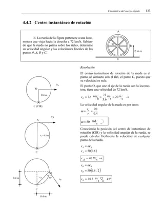 Cinemática del cuerpo rígido

133

4.4.2 Centro instantáneo de rotación

14. La rueda de la figura pertenece a una locomotora que viaja hacia la derecha a 72 km/h. Sabiendo que la rueda no patina sobre los rieles, determine
su velocidad angular y las velocidades lineales de los
puntos 0, A, B y C.

Resolución

El centro instantáneo de rotación de la rueda es el
punto de contacto con el riel, el punto C, puesto que
su velocidad es nula.
vo

El punto O, que une el eje de la rueda con la locomotora, tiene una velocidad de 72 km/h.

O

72 m
vO = 72 km =
= 20 m →
h 3.6 s
s

0.4 m

La velocidad angular de la rueda es por tanto:
v
20
ω= o =
r
0 .4

C (CIR)

vA
A

ω = 50 rad s
Conociendo la posición del centro de instantáneo de
rotación (CIR) y la velocidad angular de la rueda, se
puede calcular fácilmente la velocidad de cualquier
punto de la rueda.

rA = 0.8 m

v A = ω rA

v A = 50(0.8)

C

v

A

= 40 m s →

v B = ωrB

(

v B = 50 0.4 2

B
rB

0.4 m

C
0.4 m

90°

vB

v B = 28.3 m

s

)
45°

 