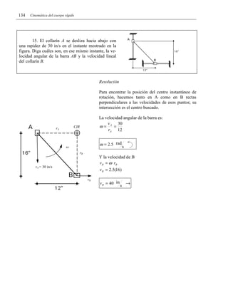 134

Cinemática del cuerpo rígido

15. El collarín A se desliza hacia abajo con
una rapidez de 30 in/s en el instante mostrado en la
figura. Diga cuáles son, en ese mismo instante, la velocidad angular de la barra AB y la velocidad lineal
del collarín B.

Resolución

Para encontrar la posición del centro instantáneo de
rotación, hacemos tanto en A como en B rectas
perpendiculares a las velocidades de esos puntos; su
intersección es el centro buscado.
La velocidad angular de la barra es:
v
30
ω= A =
rA 12

CIR

rA

ω = 2.5 rad s

ω
rB

Y la velocidad de B
v B = ω rB

vA = 30 in/s

v B = 2.5(16)
vB

v B = 40 in

s

→

 