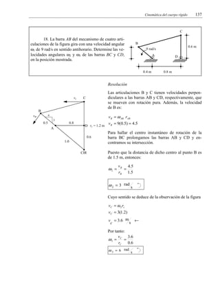 Cinemática del cuerpo rígido

137

C

18. La barra AB del mecanismo de cuatro articulaciones de la figura gira con una velocidad angular
ω1 de 9 rad/s en sentido antihorario. Determine las velocidades angulares ω2 y ω3 de las barras BC y CD,
en la posición mostrada.

B
0.6 m

9 rad/s
A

0.4 m

D

0.8 m

Resolución
vc

Las articulaciones B y C tienen velocidades perpendiculares a las barras AB y CD, respectivamente, que
se mueven con rotación pura. Además, la velocidad
de B es:

C

B

v B = ω AB rAB

4

vB
0.5

3

0.8

A

D rc = 1.2 m
0.6

1.0
CIR

v B = 9(0.5) = 4.5
Para hallar el centro instantáneo de rotación de la
barra BC prolongamos las barras AB y CD y encontramos su intersección.
Puesto que la distancia de dicho centro al punto B es
de 1.5 m, entonces:

ω2 =

v B 4 .5
=
rB 1.5

ω 2 = 3 rad s
Cuyo sentido se deduce de la observación de la figura
vC = ω 2 rc
vC = 3(1.2)
v = 3 .6 m ←
s
c

Por tanto:
v
3 .6
ω3 = C =
rC 0.6
ω 3 = 6 rad s

 