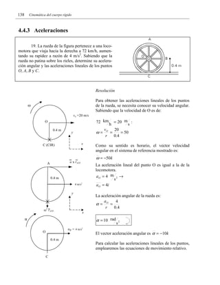 138

Cinemática del cuerpo rígido

4.4.3 Aceleraciones
19. La rueda de la figura pertenece a una locomotora que viaja hacia la derecha a 72 km/h, aumentando su rapidez a razón de 4 m/s2. Sabiendo que la
rueda no patina sobre los rieles, determine su aceleración angular y las aceleraciones lineales de los puntos
O, A , B y C .

Resolución

Para obtener las aceleraciones lineales de los puntos
de la rueda, se necesita conocer su velocidad angular.
Sabiendo que la velocidad de O es de:

ω
vo =20 m/s

= 20 m :
s
vO
20
ω=
=
= 50
r
0 .4
72 km

O
0.4 m

y
x

C (CIR)

0.4 m
4 m/s2

y

ω2 rA/O

Como su sentido es horario, el vector velocidad
angular en el sistema de referencia mostrado es:

ω = −50k

α x rA/O

A

h

La aceleración lineal del punto O es igual a la de la
locomotora.
aO = 4 m 2 →
s
a O = 4i
La aceleración angular de la rueda es:
a
4
α= O =
r
0 .4

x

α = 10 rad

α
αB = 4 m/s2

O

s2

El vector aceleración angular es α = −10k

0.4 m

Para calcular las aceleraciones lineales de los puntos,
emplearemos las ecuaciones de movimiento relativo.
C

 