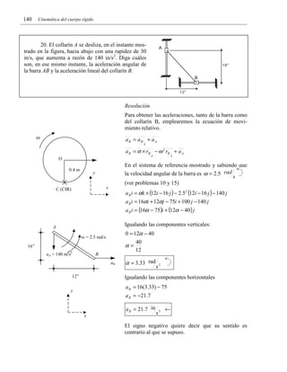 140

Cinemática del cuerpo rígido

20. El collarín A se desliza, en el instante mostrado en la figura, hacia abajo con una rapidez de 30
in/s, que aumenta a razón de 140 in/s2. Diga cuáles
son, en ese mismo instante, la aceleración angular de
la barra AB y la aceleración lineal del collarín B.

Resolución
Para obtener las aceleraciones, tanto de la barra como
del collarín B, emplearemos la ecuación de movimiento relativo.

ω

aB = aB + a A
A

a B = α × rB − ω 2 rB + a A
A

O
0.4 m

En el sistema de referencia mostrado y sabiendo que
la velocidad angular de la barra es ω = 2.5 rad
s
(ver problemas 10 y 15)

y
x

C (CIR)

A

a B i = αk × (12i − 16 j ) − 2.5 2 (12i − 16 j ) − 140 j
a B i = 16αi + 12αj − 75i + 100 j − 140 j

a B i = (16α − 75)i + (12α − 40 ) j

Igualando las componentes verticales:

A

0 = 12α − 40

ω = 2.5 rad/s

α=

16”
aA = 140 m/s2

B
aB
12”

40
12

α = 3.33 rad

s2

Igualando las componentes horizontales
a B = 16(3.33) − 75

y

a B = −21.7
a B = 21.7 in
x

s2

←

El signo negativo quiere decir que su sentido es
contrario al que se supuso.

 