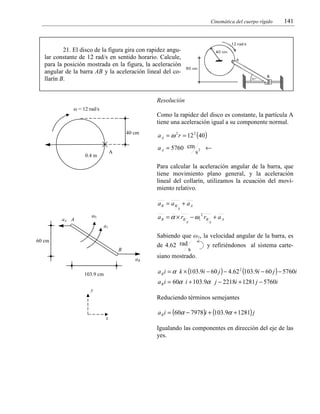 Cinemática del cuerpo rígido

141

21. El disco de la figura gira con rapidez angular constante de 12 rad/s en sentido horario. Calcule,
para la posición mostrada en la figura, la aceleración
angular de la barra AB y la aceleración lineal del collarín B.

Resolución
ω = 12 rad/s

Como la rapidez del disco es constante, la partícula A
tiene una aceleración igual a su componente normal.
40 cm

a A = 5760 cm

A

0.4 m

a A = ω 2 r = 12 2 (40 )
←

s2

Para calcular la aceleración angular de la barra, que
tiene movimiento plano general, y la aceleración
lineal del collarín, utilizamos la ecuación del movimiento relativo.
aB = aB + a A
A

aA A

a B = α × rB − ω1 rB + a A
2

ω1

A

a1
60 cm
B
aB

A

Sabiendo que ω1, la velocidad angular de la barra, es
de 4.62 rad
y refiriéndonos al sistema cartes
siano mostrado.

a B i = α k × (103.9i − 60 j ) − 4.62 2 (103.9i − 60 j ) − 5760i

103.9 cm

a B i = 60α i + 103.9α j − 2218i + 1281 j − 5760i
y

Reduciendo términos semejantes
x

a B i = (60α − 7978)i + (103.9α + 1281) j
Igualando las componentes en dirección del eje de las
yes.

 
