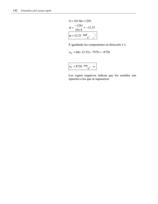 142

Cinemática del cuerpo rígido

0 = 103.9α + 1281

α=

− 1281
= −12.33
103.9

α = 12.33 rad

s2

E igualando las componentes en dirección x’x
a B = 60(−12.33) − 7978 = −8720

a B = 8720 cm

s2

←

Los signos negativos indican que los sentidos son
opuestos a los que se supusieron.

 