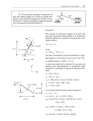 Cinemática del cuerpo rígido

143

22. En la posición mostrada, la manivela OA
tiene una rapidez angular de 10 rad/s en sentido antihorario y una aceleración angular de 50 rad/s2 en sentido horario. Calcule la aceleración angular de la biela
AB y la aceleración lineal del émbolo B.

Resolución
Para calcular la aceleración angular de la biela AB,
que tiene movimiento plano general, y la aceleración
lineal del émbolo B, usaremos la ecuación del movimiento relativo.

aA
A
an
α0 = 50 rad/s2
4.33”

ω0 = 10 rad/s

aB = aB + a A
A

O sea:
a B = α × rB − ω 2 rB + a A

0.4 m
60°

A

O

A

Por tanto, necesitamos conocer previamente la velocidad angular ω de la biela, la cual es de 1.623 rad
s
en sentido horario. (v. Probs. 12 y 17)

2.5”

A partir del estudio de la manivela OA, que gira con
rotación pura, determinaremos la aceleración lineal
del punto A, utilizando el sistema de referencia mostrado.

y

x

a A = (a A )t + (a A )n
a A = α O × r − ωO r
2

a A = −50k × (2.5i + 4.33 j ) − 10 2 (2.5i + 4.33 j )
33.5 in/s2 A
ω = 1.397 rad/s

a A = 216.5i − 125 j − 250i − 433 j
a A = −33.5i − 558 j

4.33 cm

Y la ecuación del movimiento relativo queda así

B
558 in/s2

aB

aB = aB

A

+ aA

a B = α × r B − ω 2 r + ( −33.5i − 558 j )
15.4 cm

a B i = αk × (15.4i − 4.33 j ) − 1.623 2 (15.4i − 4.33 j )
− 33.5i − 558 j
a B i = 4.33α i + 15 .4α j − 40.5i + 8.45 j
+ 11.406i − 33.5i − 558 j
a B i = (4.33α − 74 .07 )i + (15.4α − 546 .6 ) j

 
