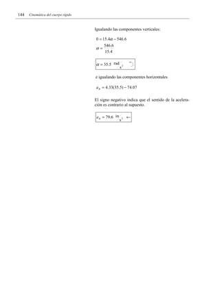 144

Cinemática del cuerpo rígido

Igualando las componentes verticales:
0 = 15.4α − 546.6

α=

546.6
15.4

α = 35.5 rad

s2

e igualando las componentes horizontales
a B = 4.33(35.5) − 74.07
El signo negativo indica que el sentido de la aceleración es contrario al supuesto.
a B = 79.6 in

s2

←

 