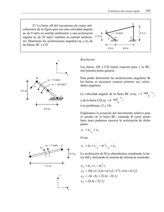 Cinemática del cuerpo rígido

145

23. La barra AB del mecanismo de cuatro articulaciones de la figura gira con una velocidad angular
ω1 de 9 rad/s en sentido antihorario y una aceleración
angular α1 de 20 rad/s2 también en sentido antihorario. Determine las aceleraciones angulares α2 y α3 de
las barras BC y CD.

Resolución

y

Las barras AB y CD tienen rotación pura y la BC,
movimiento plano general.
x
B

Para poder determinar las aceleraciones angulares de
las barras es necesario conocer primero sus velocidades angulares.

ω1 = 9 rad/s
α1 = 20 rad/s2

at
an

0.3 in

La velocidad angular de la barra BC es ω 2 = 3 rad

A

y de la barra CD, ω 3 = 6 rad

s

s

(ver problemas 13 y 18)
0.4 in

Empleamos la ecuación del movimiento relativo para
el estudio de la barra BC, tomando B como punto
base; pues podemos conocer la aceleración de dicho
punto.

aC = aC + a B
B

O sea:
α2

ω2 = 3 rad/s

a C = α 2 × rC − ω 2 rC + a B

C

B

B

0.3 m

B

La aceleración de B la obtendremos estudiando la barra AB y utilizando el sistema de referencia mostrado.
a B = α 1 × r1 − ω1 r1
2

1.2 m

a B = 20k × (− 0.4i + 0.3 j ) − 9 2 (− 0.4i + 0.3 j )
a B = −6i − 8 j + 32.4i − 24.3 j

y

a B = 26.4i − 32.3 j
x

 