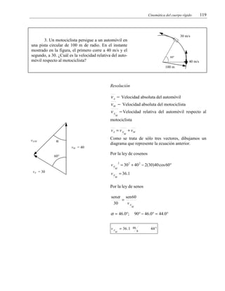 Cinemática del cuerpo rígido

119

30 m/s

3. Un motociclista persigue a un automóvil en
una pista circular de 100 m de radio. En el instante
mostrado en la figura, el primero corre a 40 m/s y el
segundo, a 30. ¿Cuál es la velocidad relativa del automóvil respecto al motociclista?

60°

40 m/s
100 m

Resolución

v A − Velocidad absoluta del automóvil
vM − Velocidad absoluta del motociclista
v A − Velocidad relativa del automóvil respecto al
M

motociclista

v A = v A + vM
M

vA/M

Como se trata de sólo tres vectores, dibujamos un
diagrama que represente la ecuación anterior.

α
vM = 40
60°

Por la ley de cosenos
vA

vA = 30

2
M

= 30 2 + 40 2 − 2(30)40 cos 60°

v A = 36.1
M

Por la ley de senos
senα sen 60
=
30
vA
M

α = 46.0°;
vA

90° − 46.0° = 44.0°

= 36 .1 m
M

s

44 °

 