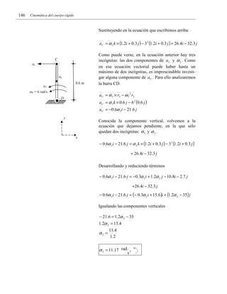 146

Cinemática del cuerpo rígido

Sustituyendo en la ecuación que escribimos arriba:
a C = α 2 k × (1.2i + 0.3 j ) − 3 2 (1.2i + 0.3 j ) + 26.4i − 32.3 j

C
at
an
0.6 m

a3
ω3 = 6 rad/s

Como puede verse, en la ecuación anterior hay tres
incógnitas: las dos componentes de a C y α 2 . Como
en esa ecuación vectorial puede haber hasta un
máximo de dos incógnitas, es imprescindible investigar alguna componente de a C . Para ello analizaremos
la barra CD.

a C = α 3 × r3 − ω 3 r3
2

D

a C = α 3 k × 0.6 j − 6 2 (0.6 j )
a C = −0.6α 3 i − 21.6 j
y

Conocida la componente vertical, volvemos a la
ecuación que dejamos pendiente, en la que sólo
quedan dos incógnitas: α 2 y α 3 .
x

− 0.6α 3i − 21.6 j = α 2 k × (1.2i + 0.3 j ) − 3 2 (1.2i + 0.3 j )
+ 26.4i − 32.3 j
Desarrollando y reduciendo términos

− 0.6α 3i − 21.6 j = −0.3α 2 i + 1.2α 2 j − 10.8i − 2.7 j
+26.4i − 32.3 j
− 0.6α 3i − 21.6 j = (− 0.3α 2 i + 15.6 )i + (1.2α 2 − 35) j
Igualando las componentes verticales
− 21.6 = 1.2α 2 − 35
1.2α 2 = 13.4

α2 =

13.4
1 .2

α 2 = 11.17 rad

s2

 